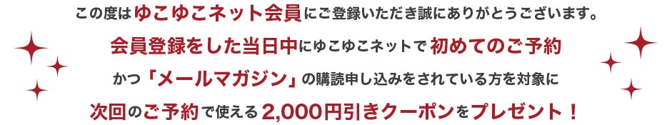 この度はゆこゆこネット会員にご登録いただき誠にありがとうございます。会員登録後、登録した当日中にゆこゆこネットで会員予約かつ「メールマガジン」の購読申し込みをされている方を対象に次回のご予約で使える2,000円引きクーポンをプレゼント！