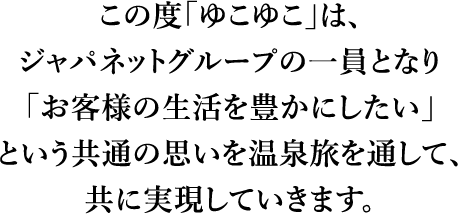 この度「ゆこゆこ」は、ジャパネットグループの一員となり「お客様の生活を豊かにしたい」という教官の思いを温泉旅を通して、共に実現していきます。