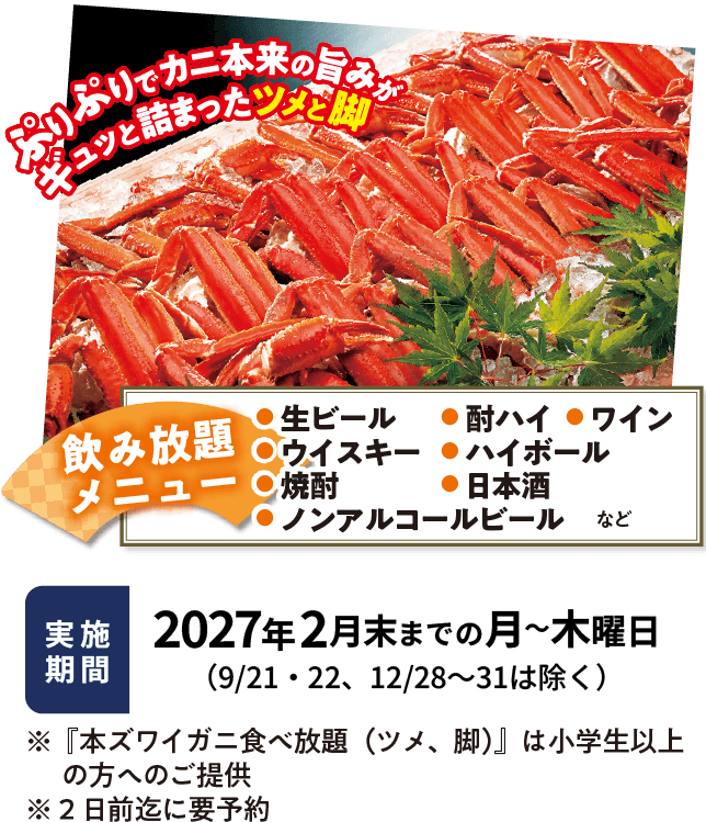ぷりぷりでカニ本来の旨みがギュッと詰まったツメと脚。飲み放題メニュー、生ビール・酎ハイ・ワイン・ウイスキー・ハイボール・焼酎・日本酒・ノンアルコールビールなど。実施期間、2月末までの月から木曜日（9/21・22、12/28～31は除く）。「本ズワイガニ食べ放題（ツメ・脚）」は小学生以上の方へのご提供。2日前までに要予約
